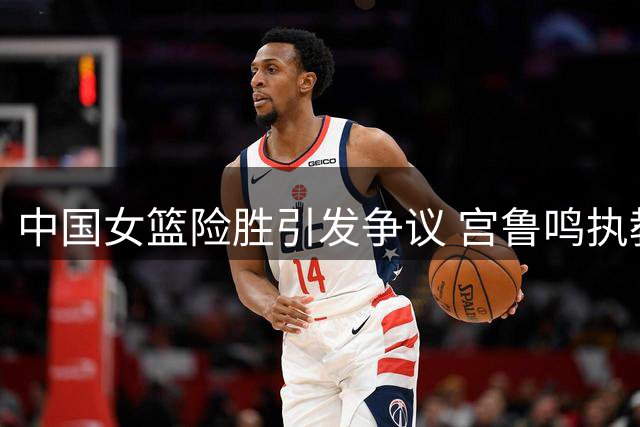 中国女篮险胜引发争议 宫鲁鸣执教能力遭质疑