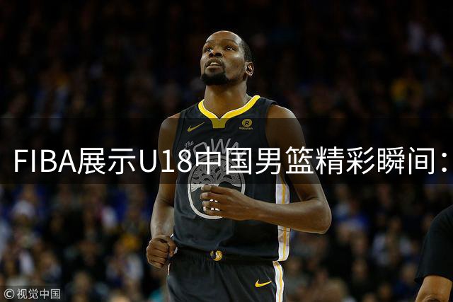 FIBA展示U18中国男篮精彩瞬间：洞察全场，巧妙应变